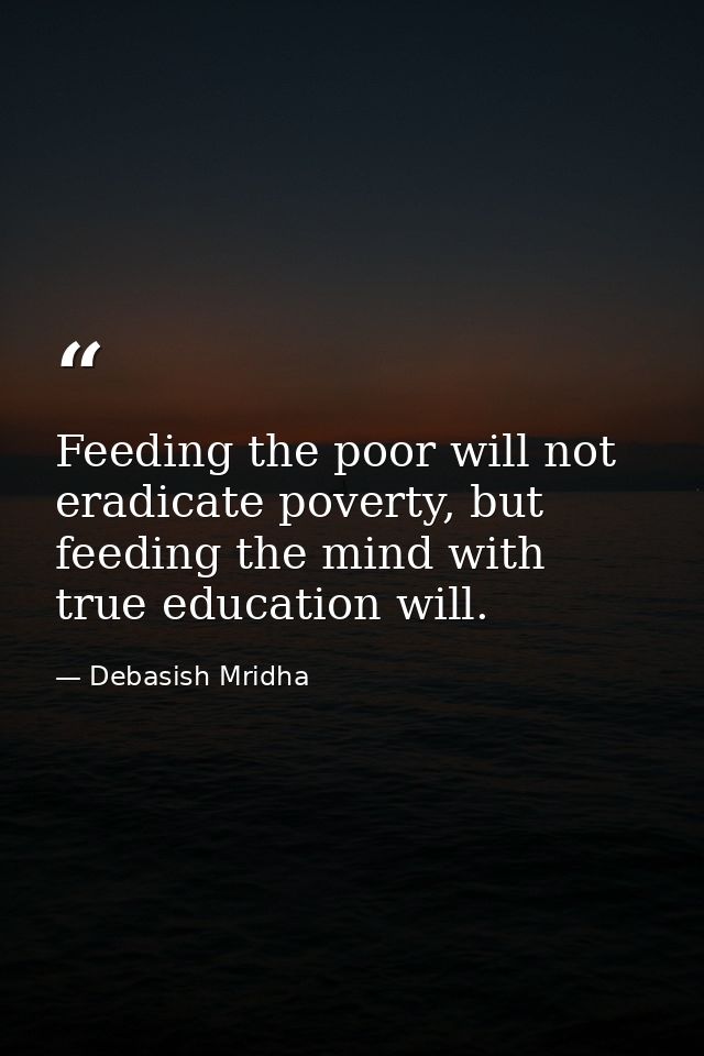Feeding the poor will not eradicate poverty, but feeding the mind with true education will. — Debasish Mridha