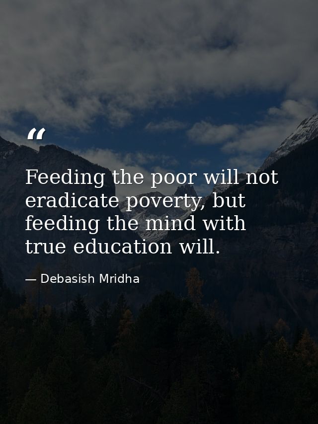 Feeding the poor will not eradicate poverty, but feeding the mind with true education will. — Debasish Mridha