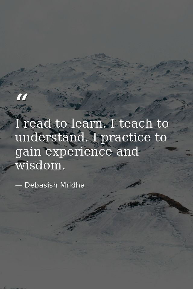 I read to learn. I teach to understand. I practice to gain experience and wisdom. — Debasish Mridha