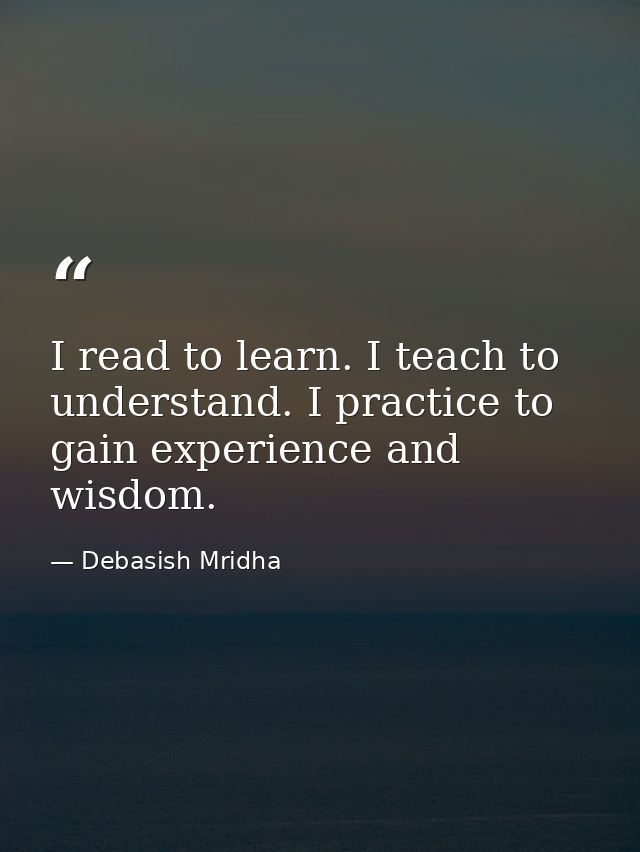 I read to learn. I teach to understand. I practice to gain experience and wisdom. — Debasish Mridha
