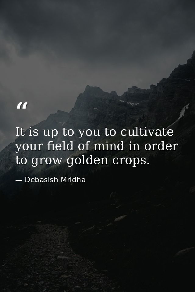 It is up to you to cultivate your field of mind in order to grow golden crops. — Debasish Mridha