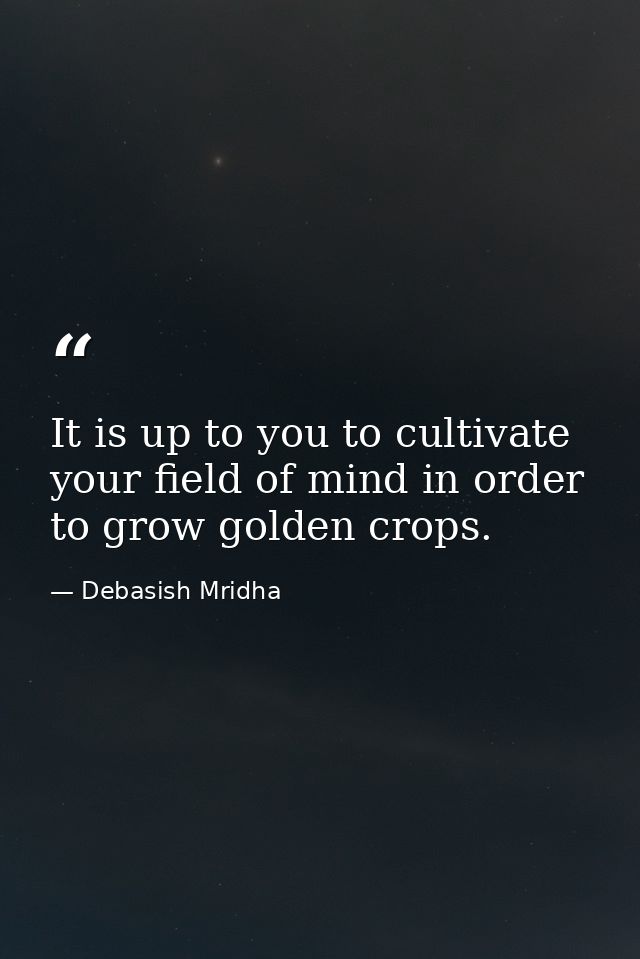 It is up to you to cultivate your field of mind in order to grow golden crops. — Debasish Mridha