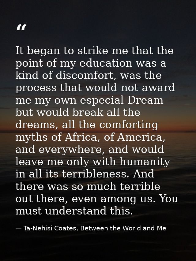 It began to strike me that the point of my education was a kind of discomfort, was the process that would not award me m — Ta-Nehisi Coates, Between the World and Me