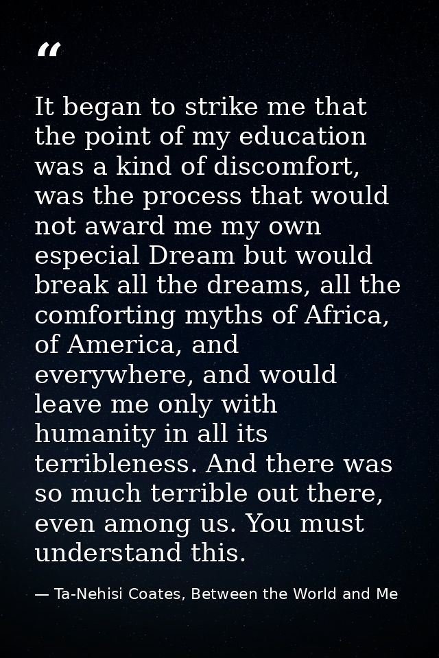 It began to strike me that the point of my education was a kind of discomfort, was the process that would not award me m — Ta-Nehisi Coates, Between the World and Me