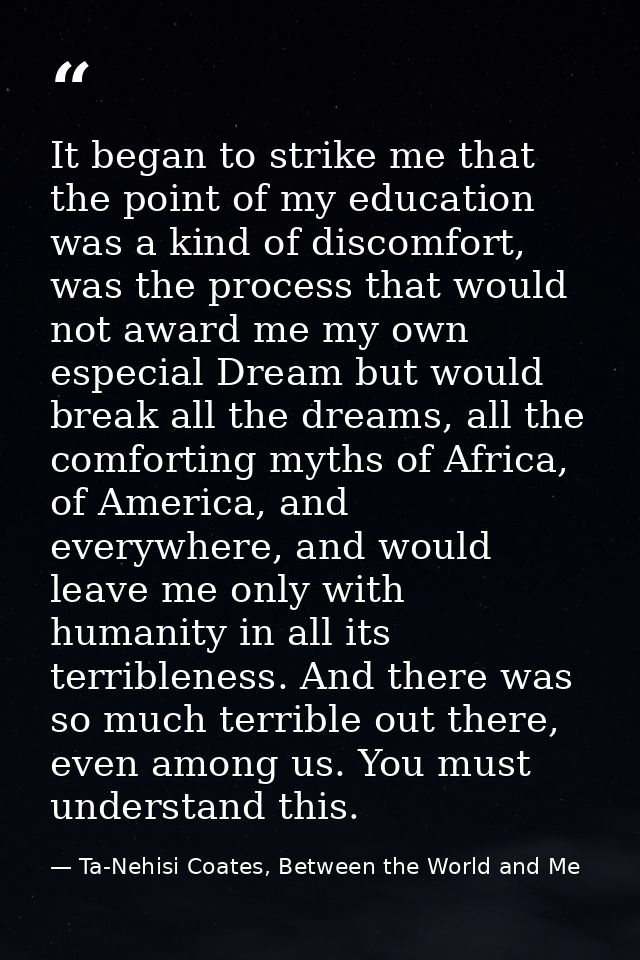 It began to strike me that the point of my education was a kind of discomfort, was the process that would not award me m — Ta-Nehisi Coates, Between the World and Me