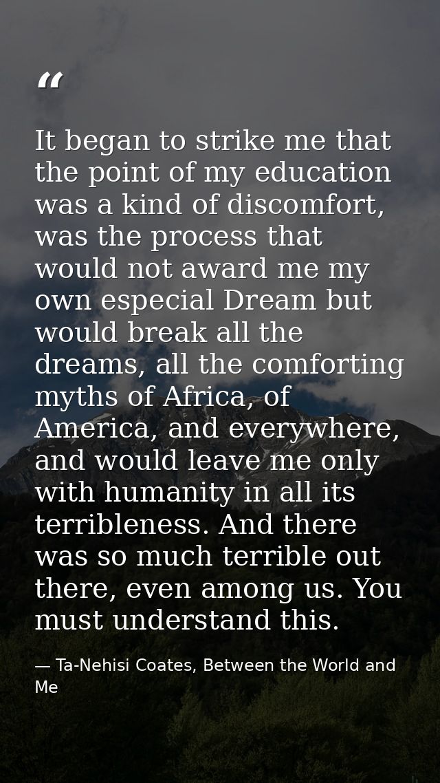 It began to strike me that the point of my education was a kind of discomfort, was the process that would not award me m — Ta-Nehisi Coates, Between the World and Me