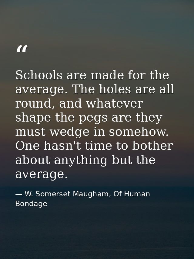 Schools are made for the average. The holes are all round, and whatever shape the pegs are they must wedge in somehow. O — W. Somerset Maugham, Of Human Bondage