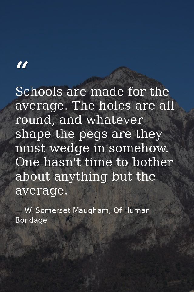 Schools are made for the average. The holes are all round, and whatever shape the pegs are they must wedge in somehow. O — W. Somerset Maugham, Of Human Bondage