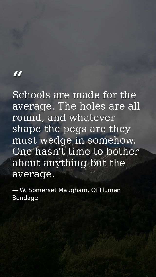 Schools are made for the average. The holes are all round, and whatever shape the pegs are they must wedge in somehow. O — W. Somerset Maugham, Of Human Bondage