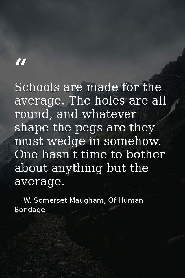 Schools are made for the average. The holes are all round, and whatever shape the pegs are they must wedge in somehow. O — W. Somerset Maugham, Of Human Bondage