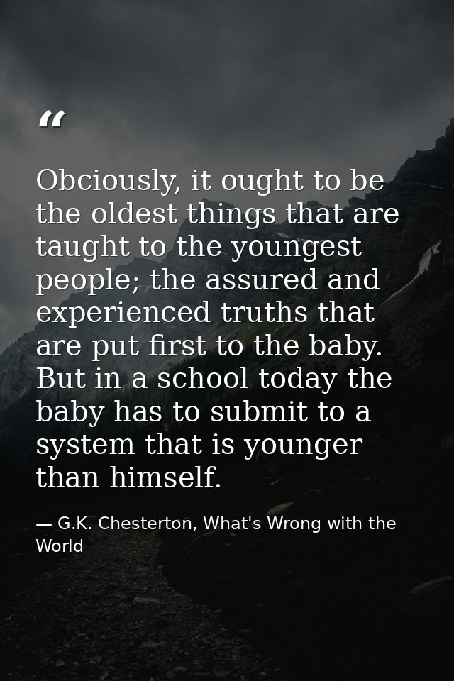 Obciously, it ought to be the oldest things that are taught to the youngest people; the assured and experienced truths t — G.K. Chesterton, What's Wrong with the World