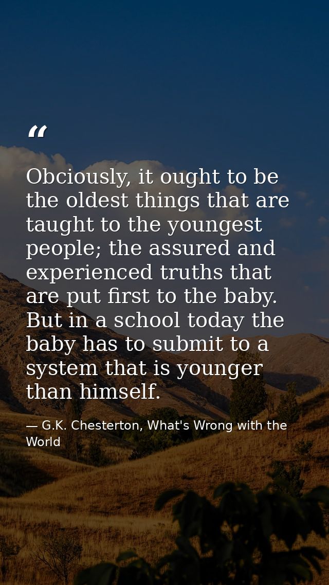 Obciously, it ought to be the oldest things that are taught to the youngest people; the assured and experienced truths t — G.K. Chesterton, What's Wrong with the World