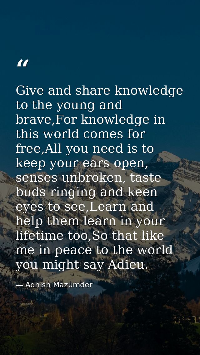 Give and share knowledge to the young and brave,For knowledge in this world comes for free,All you need is to keep your  — Adhish Mazumder