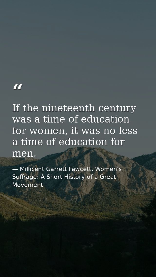 If the nineteenth century was a time of education for women, it was no less a time of education for men. — Millicent Garrett Fawcett, Women's Suffrage: A Short History of a Great Movement