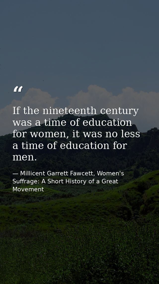 If the nineteenth century was a time of education for women, it was no less a time of education for men. — Millicent Garrett Fawcett, Women's Suffrage: A Short History of a Great Movement