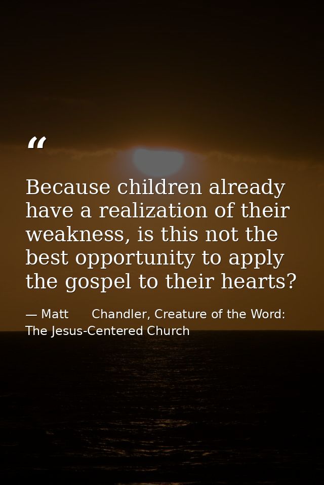 Because children already have a realization of their weakness, is this not the best opportunity to apply the gospel to t — Matt      Chandler, Creature of the Word: The Jesus-Centered Church