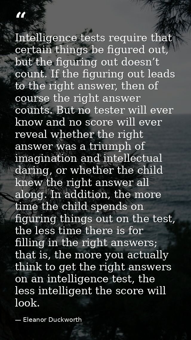 Intelligence tests require that certain things be ﬁgured out, but the ﬁguring out doesn’t count. If the ﬁguring out lead — Eleanor Duckworth