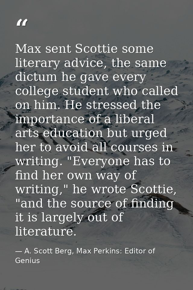 Max sent Scottie some literary advice, the same dictum he gave every college student who called on him. He stressed the  — A. Scott Berg, Max Perkins: Editor of Genius