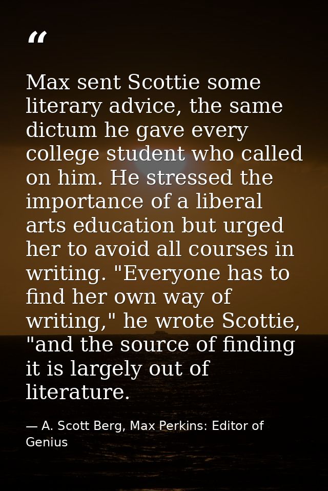 Max sent Scottie some literary advice, the same dictum he gave every college student who called on him. He stressed the  — A. Scott Berg, Max Perkins: Editor of Genius