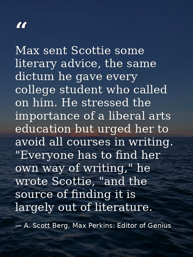 Max sent Scottie some literary advice, the same dictum he gave every college student who called on him. He stressed the  — A. Scott Berg, Max Perkins: Editor of Genius
