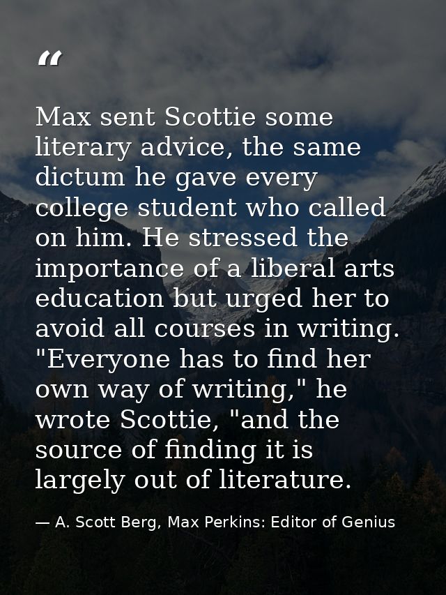 Max sent Scottie some literary advice, the same dictum he gave every college student who called on him. He stressed the  — A. Scott Berg, Max Perkins: Editor of Genius