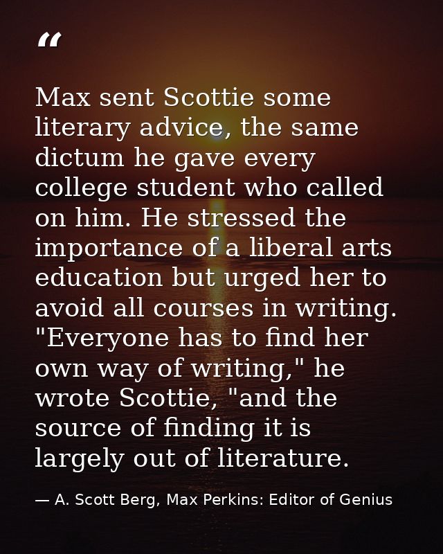 Max sent Scottie some literary advice, the same dictum he gave every college student who called on him. He stressed the  — A. Scott Berg, Max Perkins: Editor of Genius