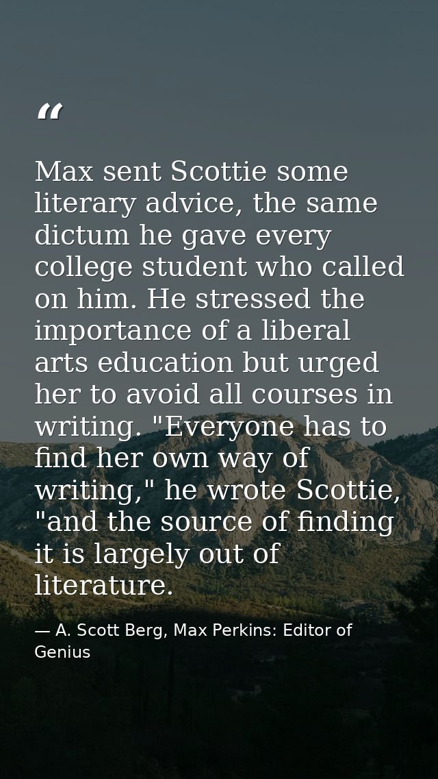 Max sent Scottie some literary advice, the same dictum he gave every college student who called on him. He stressed the  — A. Scott Berg, Max Perkins: Editor of Genius