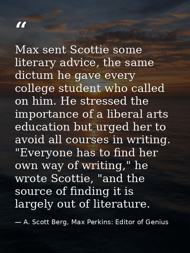 Max sent Scottie some literary advice, the same dictum he gave every college student who called on him. He stressed the  — A. Scott Berg, Max Perkins: Editor of Genius