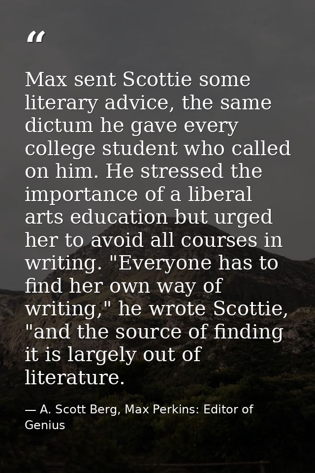 Max sent Scottie some literary advice, the same dictum he gave every college student who called on him. He stressed the  — A. Scott Berg, Max Perkins: Editor of Genius