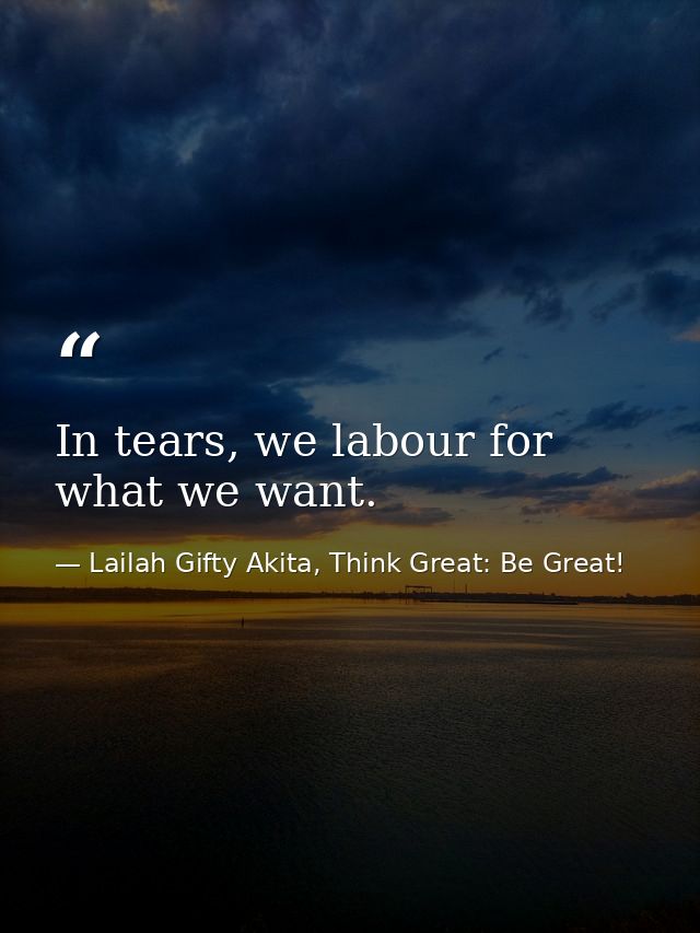 In tears, we labour for what we want. — Lailah Gifty Akita, Think Great: Be Great!