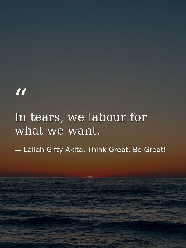 In tears, we labour for what we want. — Lailah Gifty Akita, Think Great: Be Great!