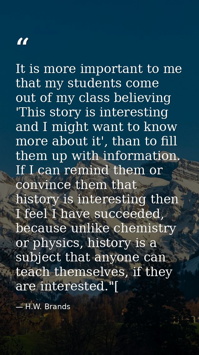 It is more important to me that my students come out of my class believing 'This story is interesting and I might want t — H.W. Brands