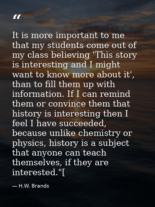 It is more important to me that my students come out of my class believing 'This story is interesting and I might want t — H.W. Brands