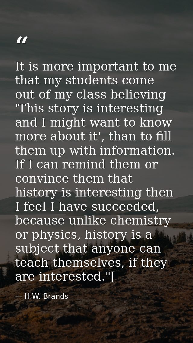 It is more important to me that my students come out of my class believing 'This story is interesting and I might want t — H.W. Brands