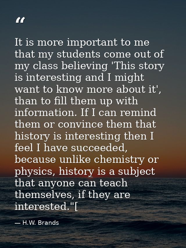 It is more important to me that my students come out of my class believing 'This story is interesting and I might want t — H.W. Brands