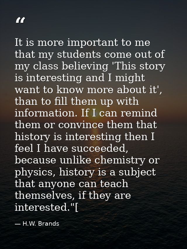 It is more important to me that my students come out of my class believing 'This story is interesting and I might want t — H.W. Brands