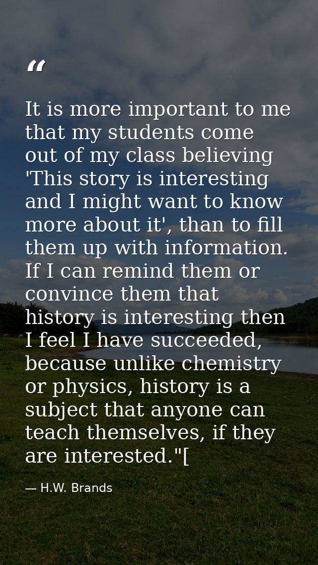 It is more important to me that my students come out of my class believing 'This story is interesting and I might want t — H.W. Brands