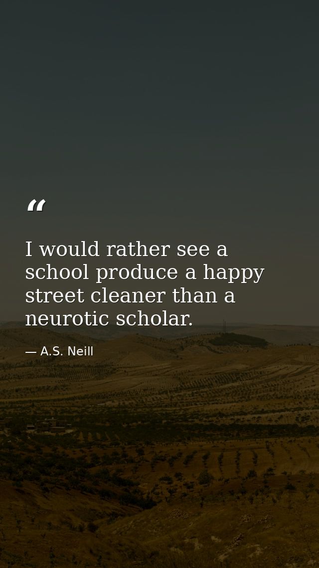 I would rather see a school produce a happy street cleaner than a neurotic scholar. — A.S. Neill