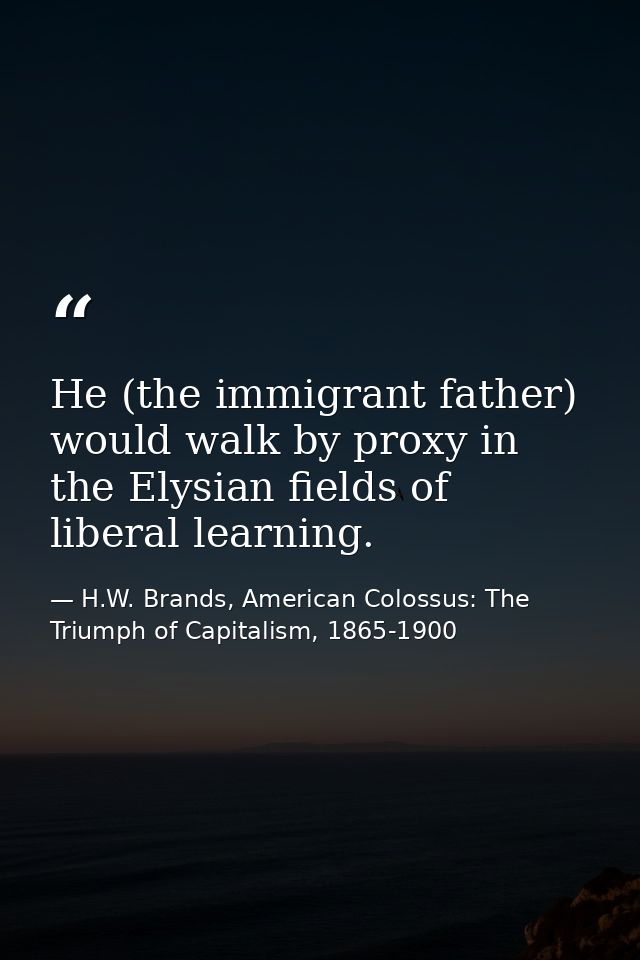 He (the immigrant father) would walk by proxy in the Elysian fields of liberal learning. — H.W. Brands, American Colossus: The Triumph of Capitalism, 1865-1900