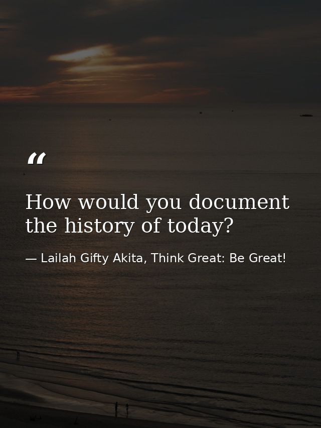 How would you document the history of today? — Lailah Gifty Akita, Think Great: Be Great!