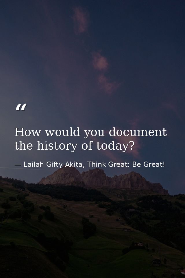 How would you document the history of today? — Lailah Gifty Akita, Think Great: Be Great!