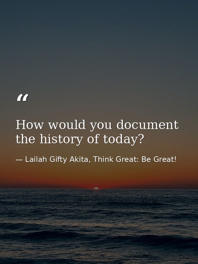 How would you document the history of today? — Lailah Gifty Akita, Think Great: Be Great!