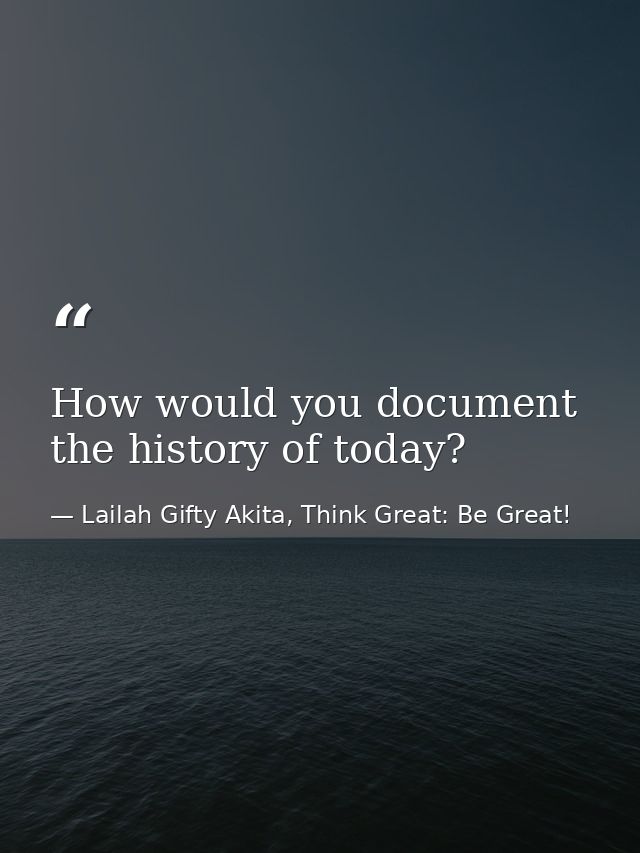 How would you document the history of today? — Lailah Gifty Akita, Think Great: Be Great!