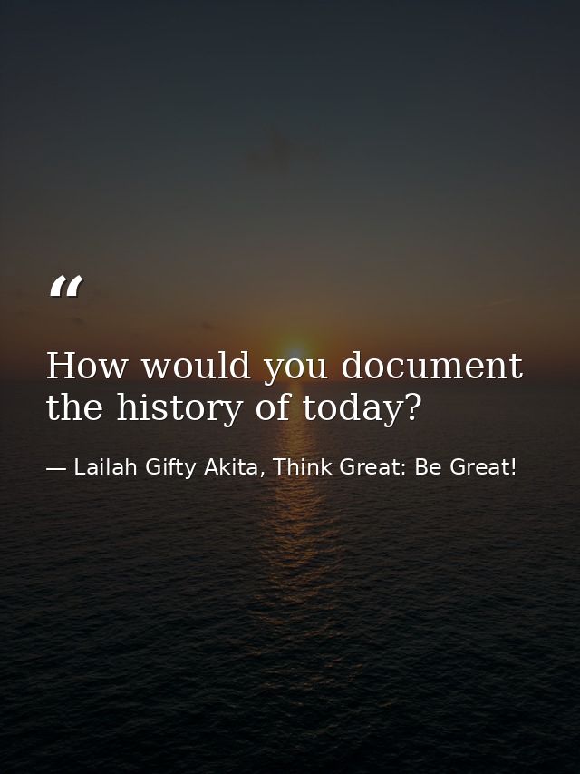 How would you document the history of today? — Lailah Gifty Akita, Think Great: Be Great!