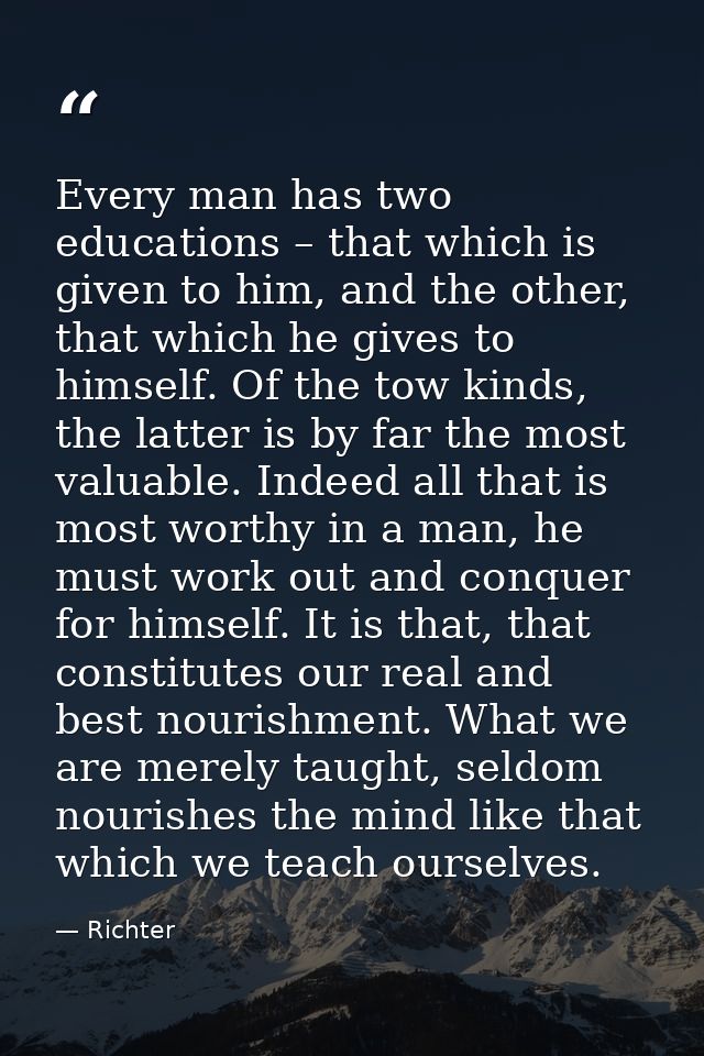 Every man has two educations – that which is given to him, and the other, that which he gives to himself. Of the tow kin — Richter