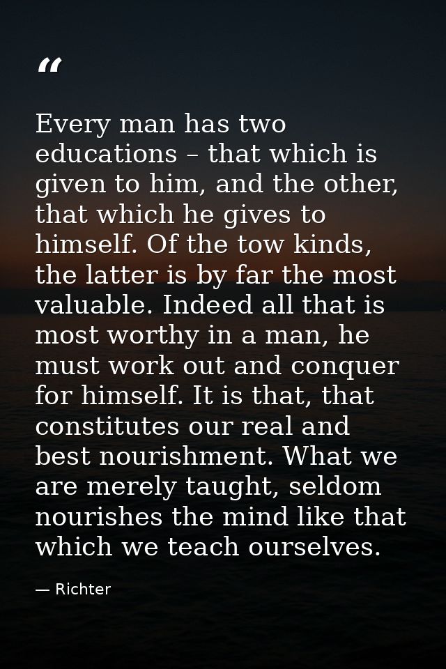 Every man has two educations – that which is given to him, and the other, that which he gives to himself. Of the tow kin — Richter