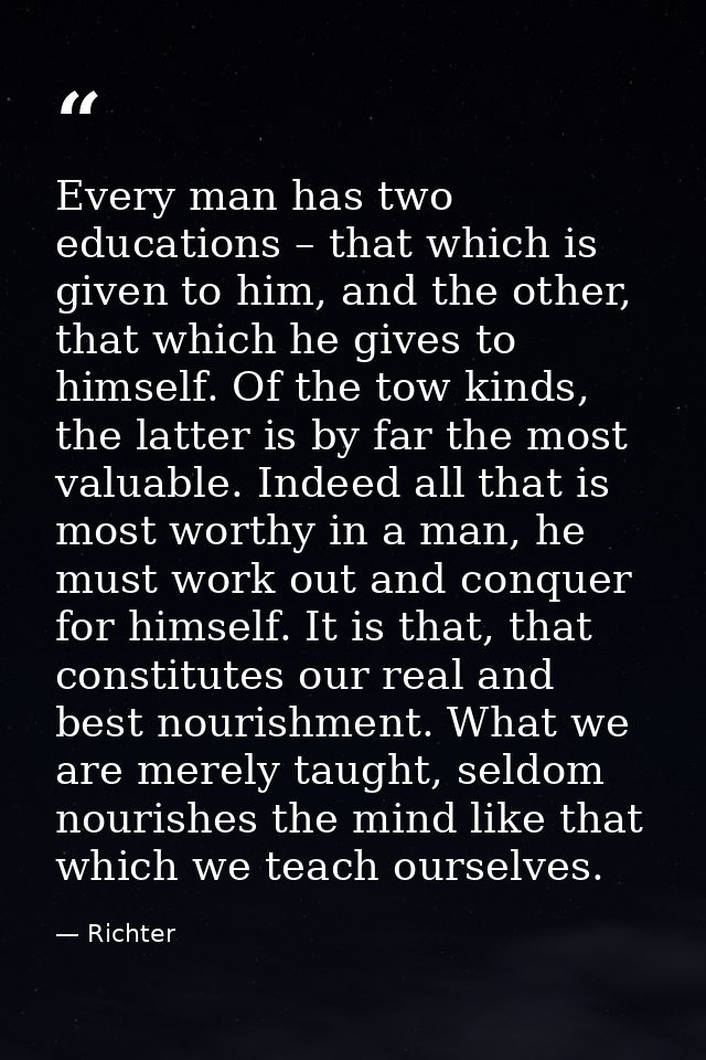 Every man has two educations – that which is given to him, and the other, that which he gives to himself. Of the tow kin — Richter