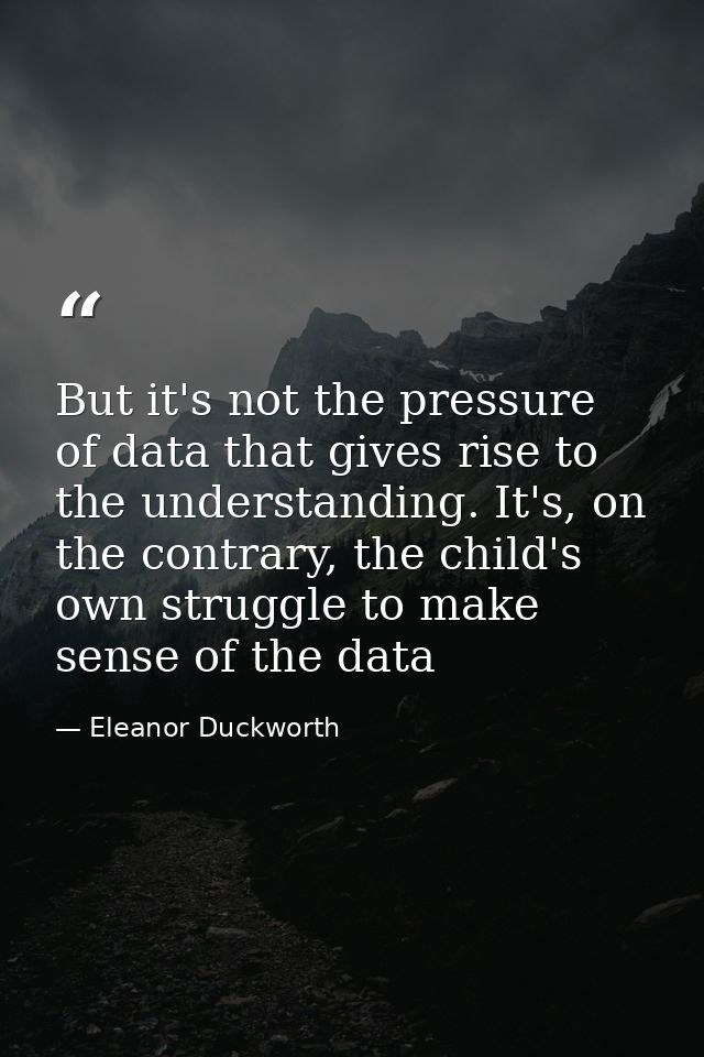 But it's not the pressure of data that gives rise to the understanding. It's, on the contrary, the child's own struggle  — Eleanor Duckworth