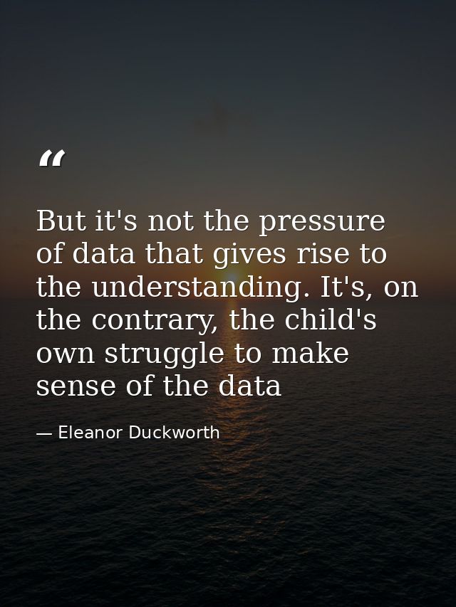 But it's not the pressure of data that gives rise to the understanding. It's, on the contrary, the child's own struggle  — Eleanor Duckworth