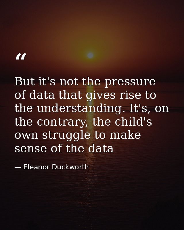 But it's not the pressure of data that gives rise to the understanding. It's, on the contrary, the child's own struggle  — Eleanor Duckworth